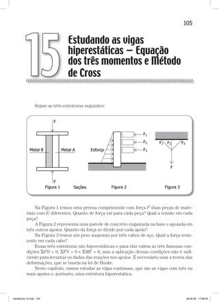 105Estudando as vigas hiperestáticas — equação dos três momentosEstudando as vigas hiperestáticas — equação dos três momentos
Sejam as três estruturas seguintes:
Na Figura 1 temos uma prensa comprimindo com força F duas peças de mate-
riais com E diferentes. Quanto de força vai para cada peça? Qual a tensão em cada
peça?
A Figura 2 representa uma parede de concreto engastada na base e apoiada em
três outros apoios. Quanto da força se divide por cada apoio?
Na Figura 3 temos um peso suspenso por três cabos de aço. Qual a força resis-
tente em cada cabo?
Essas três estruturas são hiperestáticas e para elas valem as três famosas con-
dições FH = 0, FV = 0 e MF = 0, mas a aplicação dessas condições não é suﬁ-
ciente para levantar os dados das reações nos apoios. É necessário usar a teoria das
deformações, que se baseia na lei de Hooke.
Neste capítulo, vamos estudar as vigas contínuas, que são as vigas com três ou
mais apoios e, portanto, uma estrutura hiperestática.
Estudando as vigas
hiperestáticas — Equação
dos três momentos e Método
de Cross15
resistência 15.indd 105 28.02.08 17:08:44
 