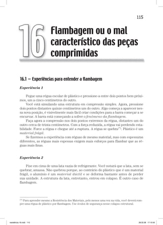 115Flambagem ou o mal característico das peças comprimidasFlambagem ou o mal característico das peças comprimidas
16.1 — Experiências para entender a ﬂambagem
Experiência 1
Pegue uma régua escolar de plástico e pressione-a entre dois pontos bem próxi-
mos, um a cinco centímetros do outro.
Você está simulando uma estrutura em compressão simples. Agora, pressione
dois pontos distantes quinze centímetros um do outro. Algo começa a aparecer nes-
sa nova posição, é visivelmente mais fácil criar condições para a barra começar a se
encurvar. A barra está começando a sofrer o fenômeno da ﬂambagem.
Faça agora a compressão nos dois pontos extremos da régua, distantes um do
outro cerca de trinta centímetros. Com a força reduzida, a régua vai perdendo esta-
bilidade. Force a régua e chegue até a ruptura. A régua se quebra(*). Plástico é um
material frágil.
Se ﬁzermos a experiência com réguas de mesmo material, mas com espessuras
diferentes, as réguas mais espessas exigem mais esforços para fIambar que as ré-
guas mais ﬁnas.
Experiência 2
Pise em cima de uma lata vazia de refrigerante. Você notará que a lata, sem se
quebrar, amassa. Não quebrou porque, ao contrário do plástico que é um material
frágil, o alumínio é um material dúctil e se deforma bastante antes de perder
sua unidade. A estrutura da lata, entretanto, entrou em colapso. É outro caso de
ﬂambagem.
Flambagem ou o mal
característico das peças
comprimidas16
—
(*) Para aprender mesmo a Resistência dos Materiais, pelo menos uma vez na vida, você deverá rom-
per uma régua de plástico por ﬂambagem. Use óculos de segurança nesse colapso estrutural.
resistência 16.indd 115 28.02.08 17:10:43
 