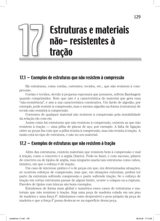 129Estruturas e materiais não-resistentes à traçãoEstruturas e materiais não-resistentes à tração
17.1 — Exemplos de estruturas que não resistem à compressão
Há estruturas, como cordas, correntes, tecidos, etc., que não resistem à com-
pressão.
Cordas e tecidos, devido à pequena espessura que possuem, sofrem ﬂambagem
quando comprimidos. Note que não é a característica do material que gera essa
“não-resistência”, e sim a sua característica construtiva. Um fardo de algodão, por
exemplo, pode resistir à compressão, mas o mesmo algodão na forma (estrutura) de
tecido não resistirá à compressão.
Correntes de qualquer material não resistem à compressão pela instabilidade
da relação elo com elo.
Assim como há estruturas que não resistem à compressão, existem as que não
resistem à tração — uma pilha de placas de aço, por exemplo. A falta de ligação
entre as peças faz com que a pilha resista à compressão, mas não resista à tração. A
razão está no tipo de estrutura, e não no seu material.
17.2 — Exemplos de estruturas que não resistem à tração
Além das estruturas, existem materiais que resistem bem à compressão e mal
à tração, como o concreto e a argila (barro). Pode-se fazer, e com sucesso, pilares
de concreto ou de tijolos de argila, mas ninguém usaria tais estruturas como cabos,
tirantes, em que o esforço é de tração.
Um caso de interesse prático é o de peças em que, em determinadas situações,
só ocorrem esforços de compressão, mas que, em situações extremas, podem ter
parte da estrutura sofrendo compressão e parte sofrendo tração. Se o esforço de
tração em certas estruturas passar de algum limite, ocorre o colapso ou a ruptura.
Paredes de tijolos com trincas são bons exemplos.
Estudemos de forma mais global e numérica esses casos de estruturas e ma-
teriais que não resistem à tração. Seja uma peça de madeira colada em um piso
de madeira e uma força F. Admitamos como desprezível o peso próprio da peça de
madeira e que a força F possa deslocar-se na superfície dessa peça.
Estruturas e materiais
não- resistentes à
tração17
resistência 17.indd 129 28.02.08 17:12:26
 