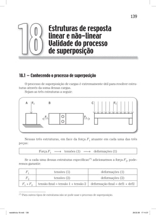 139Estruturas de resposta linear e não-linearEstruturas de resposta linear e não-linear
18.1 — Conhecendo o processo de superposição
O processo de superposição de cargas é extremamente útil para resolver estru-
turas através da soma dessas cargas.
Sejam as três estruturas a seguir:
Nessas três estruturas, em face da força F1 atuante em cada uma das três
peças:
Força F1 → tensões (1) → deformações (1)
Se a cada uma dessas estruturas especíﬁcas(*) adicionarmos a força F2, pode-
remos garantir:
F1 tensões (1) deformações (1)
F2 tensões (2) deformações (2)
F1 + F2 tensão ﬁnal = tensão 1 + tensão 2 deformação ﬁnal = def1 + def2
Estruturas de resposta
linear e não-linear
Validade do processo
de superposição18
—
(*) Para outros tipos de estruturas não se pode usar o processo de superposição.
resistência 18.indd 139 28.02.08 17:14:37
 