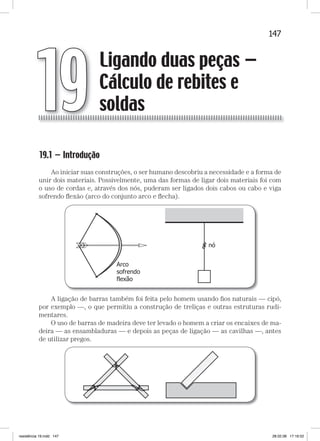147Ligando duas peças — cálculo de rebites e soldasLigando duas peças — cálculo de rebites e soldas
19.1 — Introdução
Ao iniciar suas construções, o ser humano descobriu a necessidade e a forma de
unir dois materiais. Possivelmente, uma das formas de ligar dois materiais foi com
o uso de cordas e, através dos nós, puderam ser ligados dois cabos ou cabo e viga
sofrendo ﬂexão (arco do conjunto arco e ﬂecha).
A ligação de barras também foi feita pelo homem usando ﬁos naturais — cipó,
por exemplo —, o que permitiu a construção de treliças e outras estruturas rudi-
mentares.
O uso de barras de madeira deve ter levado o homem a criar os encaixes de ma-
deira — as ensambladuras — e depois as peças de ligação — as cavilhas —, antes
de utilizar pregos.
Ligando duas peças —
Cálculo de rebites e
soldas19
resistência 19.indd 147 28.02.08 17:16:52
 