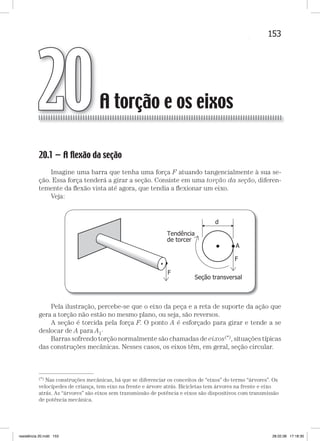 153A torção e os eixosA torção e os eixos
20.1 — A ﬂexão da seção
Imagine uma barra que tenha uma força F atuando tangencialmente à sua se-
ção. Essa força tenderá a girar a seção. Consiste em uma torção da seção, diferen-
temente da ﬂexão vista até agora, que tendia a ﬂexionar um eixo.
Veja:
Pela ilustração, percebe-se que o eixo da peça e a reta de suporte da ação que
gera a torção não estão no mesmo plano, ou seja, são reversos.
A seção é torcida pela força F. O ponto A é esforçado para girar e tende a se
deslocar de A para A1·
Barras sofrendo torção normalmente são chamadas de eixos(*), situações típicas
das construções mecânicas. Nesses casos, os eixos têm, em geral, seção circular.
A torção e os eixos20
—
(*) Nas construções mecânicas, há que se diferenciar os conceitos de “eixos” do termo “árvores”. Os
velocípedes de criança, tem eixo na frente e árvore atrás. Bicicletas tem árvores na frente e eixo
atrás. As “árvores” são eixos sem transmissão de potência e eixos são dispositivos com transmissão
de potência mecânica.
resistência 20.indd 153 28.02.08 17:18:30
 