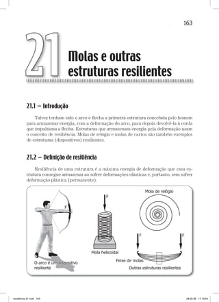 163Molas e outras estruturas resilientes
21.1 — Introdução
Talvez tenham sido o arco e ﬂecha a primeira estrutura concebida pelo homem
para armazenar energia, com a deformação do arco, para depois devolvê-la à corda
que impulsiona a ﬂecha. Estruturas que armazenam energia pela deformação usam
o conceito de resiliência. Molas de relógio e molas de carros são também exemplos
de estruturas (dispositivos) resilientes.
21.2 — Deﬁnição de resiliência
Resiliência de uma estrutura é a máxima energia de deformação que essa es-
trutura consegue armazenar ao sofrer deformações elásticas e, portanto, sem sofrer
deformação plástica (permanente).
F
F
Mola helicoidal
O arco é um dispositivo
resiliente
O arco é um dispositivo
resiliente Outras estruturas resilientes
Mola de relógio
Feixe de molas
F F
Molas e outras
estruturas resilientes21
resistência 21.indd 163 28.02.08 17:19:54
 