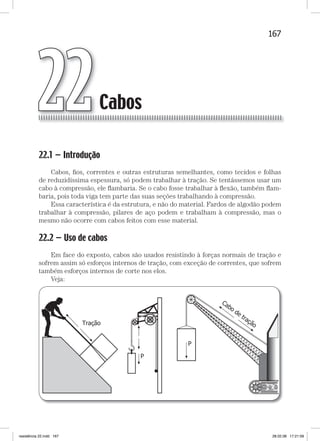 167Cabos
22.1 — Introdução
Cabos, ﬁos, correntes e outras estruturas semelhantes, como tecidos e folhas
de reduzidíssima espessura, só podem trabalhar à tração. Se tentássemos usar um
cabo à compressão, ele ﬂambaria. Se o cabo fosse trabalhar à ﬂexão, também ﬂam-
baria, pois toda viga tem parte das suas seções trabalhando à compressão.
Essa característica é da estrutura, e não do material. Fardos de algodão podem
trabalhar à compressão, pilares de aço podem e trabalham à compressão, mas o
mesmo não ocorre com cabos feitos com esse material.
22.2 — Uso de cabos
Em face do exposto, cabos são usados resistindo à forças normais de tração e
sofrem assim só esforços internos de tração, com exceção de correntes, que sofrem
também esforços internos de corte nos elos.
Veja:
Cabos22
resistência 22.indd 167 28.02.08 17:21:09
 