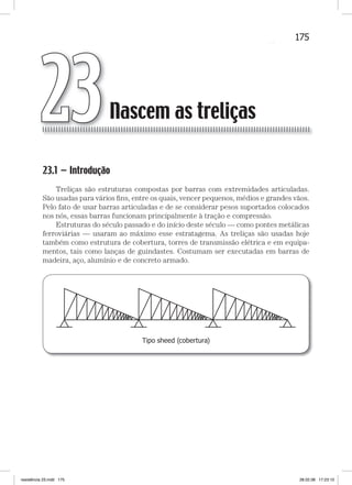 175Nascem as treliçasNascem as treliças
23.1 — Introdução
Treliças são estruturas compostas por barras com extremidades articuladas.
São usadas para vários ﬁns, entre os quais, vencer pequenos, médios e grandes vãos.
Pelo fato de usar barras articuladas e de se considerar pesos suportados colocados
nos nós, essas barras funcionam principalmente à tração e compressão.
Estruturas do século passado e do início deste século — como pontes metálicas
ferroviárias — usaram ao máximo esse estratagema. As treliças são usadas hoje
também como estrutura de cobertura, torres de transmissão elétrica e em equipa-
mentos, tais como lanças de guindastes. Costumam ser executadas em barras de
madeira, aço, alumínio e de concreto armado.
Tipo sheed (cobertura)
Nascem as treliças23
resistência 23.indd 175 28.02.08 17:23:10
 