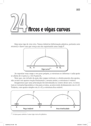 183Arcos e vigas curvasArcos e vigas curvas
Seja uma viga de eixo reto. Vamos dobrá-la (deformação plástica, portanto sem
retorno) e fazer com que vença um vão suportando uma carga F.
Ao suportar essa carga e seu peso próprio, a estrutura se deforma e cada apoio
se afasta de A para A1 e de B para B1.
Note que, em virtude da ação das cargas verticais e o deslocamento dos apoios,
não ocorre nos apoios reação horizontal e, mesmo assim, a estrutura é estável.
Imaginemos que uma articulação foi introduzida no centro desse arco. A estru-
tura se tornaria hipostática e iria para a ruína, acontecendo deslizamento em A e B.
Todavia, com apoios simples em A e B, a estrutura ﬁca estável.
—
(*) A tiara para cabelos é uma viga curva de plástico.
Arcos e vigas curvasArcos e vigas curvas24
resistência 24.indd 183 28.02.08 17:24:38
 