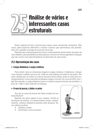 189Análise de vários e interessantes casos estruturais
Neste capítulo do livro, descrevemos vários casos envolvendo estruturas. Tais
casos, pelos aspectos diferentes e mesmo curiosos que apresentam, não permiti-
riam ser contados ao longo de um texto da teoria.
Entendo que a apresentação de casos é extremamente interessante do ponto de
vista didático, pois possibilita ao leitor gravar conceitos de forma agradável, situação
que não ocorre com tanta freqüência na discussão de uma teoria.
25.1 Apresentação dos casos
• Cargas dinâmicas e cargas estáticas
Para sentir como as estruturas reagem à cargas estáticas e dinâmicas, coloque
com extremo cuidado um peso de 1 kgf em uma balança de mola de um prato. Por
mais cuidado que se tenha, ao colocar um peso dessa ordem, pode-se notar que ins-
tantaneamente o peso marcado na balança chega a exceder em cerca de 20% esse 1
kgf. Em seguida, a carga dinâmica torna-se estática (amortecimento da medida) e o
peso de 1 kgf é então indicado na balança.
• A vara de pescar, a linha e o peixe
Por que as varas de pescar são feitas sempre de ma-
terial ﬂexível?
Quando um peixe agarra a isca, surgem, devido ao
desespero do animal, os compreensíveis, muito compre-
ensíveis, esforços dinâmicos gerados pela situação. Es-
ses esforços podem:
• quebrar a linha;
• arrebentar a boca do peixe.
Análise de vários e
interessantes casos
estruturais25
resistência 25.indd 189 28.02.08 17:27:35
 