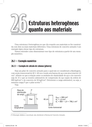 199Estruturas heterogêneas quanto aos materiaisEstruturas heterogêneas quanto aos materiais
Uma estrutura é heterogênea no que diz respeito aos materiais se for construí-
da com dois ou mais materiais diferentes. Uma estrutura de concreto armado é um
exemplo típico desse tipo de estrutura.
Vamos entender como dimensionar esse tipo de estrutura a partir de um exem-
plo numérico.
26.1 — Exemplo numérico
26.1.1 — Exemplo de cálculo de colunas (pilares)
Seja um pilar de concreto armado para o qual não se considerará a ﬂambagem,
com seção transversal de 20  40 cm e tendo seis barras de aço com área total de 1,9
cm2. Admite-se que a relação entre os módulos de elasticidade do aço e do concreto
seja de 15 e que as tensões admissíveis de compressão do aço sejam da ordem de
900 kgf/cm2 e do concreto de 50 kgf/cm2. Determine a carga admissível, ou seja, a
máxima carga F que o pilar aceita(*).
Veja:
Estruturas heterogêneas
quanto aos materiais26
—
(*) Exemplo didático conceitual, não obediente à Norma de Concreto Armado.
resistência 26.indd 199 28.02.08 17:29:04
 