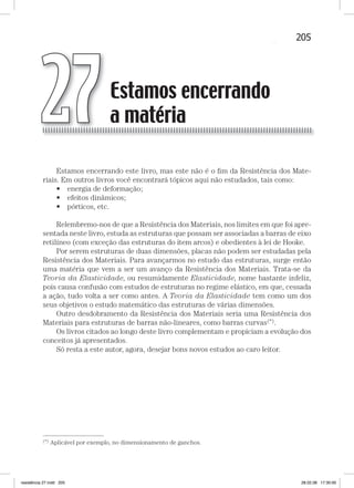 205Estamos encerrando a matéria
Estamos encerrando este livro, mas este não é o ﬁm da Resistência dos Mate-
riais. Em outros livros você encontrará tópicos aqui não estudados, tais como:
• energia de deformação;
• efeitos dinâmicos;
• pórticos, etc.
Relembremo-nos de que a Resistência dos Materiais, nos limites em que foi apre-
sentada neste livro, estuda as estruturas que possam ser associadas a barras de eixo
retilíneo (com exceção das estruturas do item arcos) e obedientes à lei de Hooke.
Por serem estruturas de duas dimensões, placas não podem ser estudadas pela
Resistência dos Materiais. Para avançarmos no estudo das estruturas, surge então
uma matéria que vem a ser um avanço da Resistência dos Materiais. Trata-se da
Teoria da Elasticidade, ou resumidamente Elasticidade, nome bastante infeliz,
pois causa confusão com estudos de estruturas no regime elástico, em que, cessada
a ação, tudo volta a ser como antes. A Teoria da Elasticidade tem como um dos
seus objetivos o estudo matemático das estruturas de várias dimensões.
Outro desdobramento da Resistência dos Materiais seria uma Resistência dos
Materiais para estruturas de barras não-lineares, como barras curvas(*).
Os livros citados ao longo deste livro complementam e propiciam a evolução dos
conceitos já apresentados.
Só resta a este autor, agora, desejar bons novos estudos ao caro leitor.
—
(*) Aplicável por exemplo, no dimensionamento de ganchos.
Estamos encerrando
a matéria27
resistência 27.indd 205 28.02.08 17:30:00
 