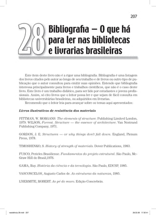 207Bibliografia — O que há para ler nas bibliotecas e livrarias brasileirasBibliografia — O que há para ler nas bibliotecas e livrarias brasileiras
Este item deste livro não é a rigor uma bibliograﬁa. Bibliograﬁa é uma listagem
dos livros citados pelo autor ao longo de seu trabalho e de livros ou outro tipo de pu-
blicação que o autor consultou para emitir suas opiniões. Entendo que bibliograﬁa
interessa principalmente para livros e trabalhos cientíﬁcos, que não é o caso deste
livro. Este livro é um trabalho didático, para ser lido por estudantes e jovens proﬁs-
sionais. Assim, só cito livros que o leitor possa ler e que sejam de fácil consulta em
bibliotecas universitárias brasileiras, ou adquiridos em livrarias.
Recomendo que o leitor leia para avançar sobre os temas aqui apresentados:
Livros ilustrativos de resistência dos materiais
PITTMAN, W. MORGANS The elements of structure. Publishing Limited London,
1979. WILSON, Forrest. Structure — the essence of architecture. Van Nostrand
Publishing Company, 1971.
GORDON, J. E. Structures — or why things don’t fall down. England, Plenum
Press, 1978.
TIMOSHENKO, S. History of strength of materials. Dover Publications, 1983.
FUSCO, Pericles Brasiliense. Fundamentos do projeto estrutural. São Paulo, Mc-
Graw HiIl do Brasil,1976.
GAMA, Ruy. História da ciência e da tecnologia. São Paulo, EDUSP, 1985.
VASCONCELOS, Augusto Carlos de. As estruturas da natureza, 1985.
L’HERMITE, ROBERT. Ao pé do muro. Edição Concrebrás.
Bibliograﬁa — O que há
para ler nas bibliotecas
e livrarias brasileiras28
resistência 28.indd 207 28.02.08 17:30:41
 