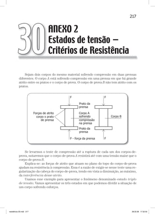 217ANEXO 2 — Estados de tensão — critérios de resistência
Sejam dois corpos do mesmo material sofrendo compressão em duas prensas
diferentes. O corpo A está sofrendo compressão em uma prensa em que há grande
atrito entre os pratos e o corpo de prova. O corpo de prova B não tem atrito com os
pratos.
Se levarmos o teste de compressão até a ruptura de cada um dos corpos-de-
prova, notaremos que o corpo-de-prova A resistirá até com uma tensão maior que o
corpo-de-prova B.
Explica-se: as forças de atrito que atuam no plano do topo do corpo-de-prova
ajudam na resistência à compressão. Essa é a razão de exigir-se nesse teste uma re-
gularização da cabeça do corpo-de-prova, tendo em vista a diminuição, ao máximo,
da interferência desse atrito.
Usamos esse exemplo para apresentar o fenômeno denominado estado triplo
de tensão. Vamos apresentar os três estados em que podemos dividir a situação de
um corpo sofrendo esforços.
ANEXO 2
Estados de tensão —
Critérios de Resistência30
resistência 30.indd 217 28.02.08 17:32:55
 