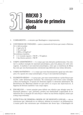 223ANEXO 3 — Glossário de primeira ajudaANEXO 3 — Glossário de primeira ajuda
1. CAMBAMENTO — o mesmo que ﬂambagem e empenamento.
2. CONVERSÃO DE UNIDADES — para o manuseio de livros que usam o Sistema
S.I. é útil recordar:
• 1 kgf ≅ 0,1 N
• 1 N ≅ 0,1 kgf
• 1 MPa ≅ 10 kgf/cm2
Recordemos também:
• 1 cv (cavalo-vapor) = 736 W = 75 kgfm/s
• 1 hp (horse power) = 746 W
3. CORPO ANISOTRÓPICO — é o corpo que tem direções preferenciais. Um cris-
tal é o melhor exemplo de material anisotrópico, pois tem planos de corte (cli-
vagem). A madeira é um material anisotrópico, visto que a existência de ﬁbras
faz com que seu funcionamento estrutural seja diferente nas várias direções.
4. CORPO ISOTRÓPICO — é o corpo que tem funcionamento igual nas três dire-
ções. É o oposto de corpo anisotrópico. O aço é um material isotrópico.
5. ELEMENTO RÍGIDO — é a peça que, por suas características e pelas forças que
recebe, sofre deformações mínimas. Na construção civil temos como exemplo
o bloco de fundações. O oposto de elemento rígido é o elemento deformável. Na
Resistência dos Materiais admite-se que todos os corpos são deformáveis. A
bigorna do ferreiro também é um corpo rígico.
6. ESGARÇADO — termo popular para deﬁnir um elástico que atingiu uma de-
formação plástica e que, portanto, perdeu sua elasticidade (capacidade de se
deformar face à atuação de uma força e voltar na sua forma original, assim que
a força seja retirada).
7. ESTRUTURA DE PRIMEIRA ORDEM (OU DE RESPOSTA LINEAR) — são as
estruturas que, dobrando-se os esforços, dobram as tensões e as deformações.
A maior parte das estruturas que estudamos são desse tipo. A ﬂambagem de
ANEXO 3
Glossário de primeira
ajuda31
resistência 31.indd 223 28.02.08 17:34:11
 