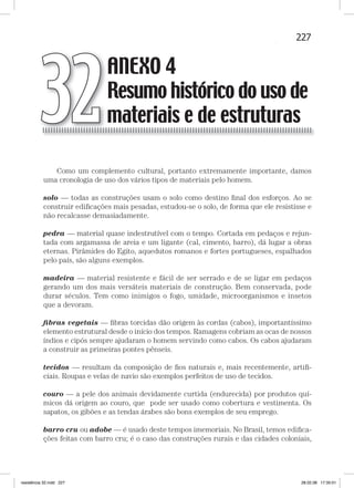 227ANEXO 4 — Resumo histórico do uso de materiais e de estruturas
Como um complemento cultural, portanto extremamente importante, damos
uma cronologia de uso dos vários tipos de materiais pelo homem.
solo — todas as construções usam o solo como destino ﬁnal dos esforços. Ao se
construir ediﬁcações mais pesadas, estudou-se o solo, de forma que ele resistisse e
não recalcasse demasiadamente.
pedra — material quase indestrutível com o tempo. Cortada em pedaços e rejun-
tada com argamassa de areia e um ligante (cal, cimento, barro), dá lugar a obras
eternas. Pirâmides do Egito, aquedutos romanos e fortes portugueses, espalhados
pelo país, são alguns exemplos.
madeira — material resistente e fácil de ser serrado e de se ligar em pedaços
gerando um dos mais versáteis materiais de construção. Bem conservada, pode
durar séculos. Tem como inimigos o fogo, umidade, microorganismos e insetos
que a devoram.
ﬁbras vegetais — ﬁbras torcidas dão origem às cordas (cabos), importantíssimo
elemento estrutural desde o início dos tempos. Ramagens cobriam as ocas de nossos
índios e cipós sempre ajudaram o homem servindo como cabos. Os cabos ajudaram
a construir as primeiras pontes pênseis.
tecidos — resultam da composição de ﬁos naturais e, mais recentemente, artiﬁ-
ciais. Roupas e velas de navio são exemplos perfeitos de uso de tecidos.
couro — a pele dos animais devidamente curtida (endurecida) por produtos quí-
micos dá origem ao couro, que pode ser usado como cobertura e vestimenta. Os
sapatos, os gibões e as tendas árabes são bons exemplos de seu emprego.
barro cru ou adobe — é usado deste tempos imemoriais. No Brasil, temos ediﬁca-
ções feitas com barro cru; é o caso das construções rurais e das cidades coloniais,
ANEXO 4
Resumo histórico do uso de
materiais e de estruturas32
resistência 32.indd 227 28.02.08 17:35:01
 