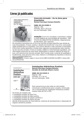 233Resistência dos Materiais
Livros já publicados
Concreto Armado - Eu te Amo para
Arquitetos
Manoel Henrique Campos Botelho
ISBN: 85-212-0385-3
Páginas: 240
Formato: 20,5 x 25,5 cm
Ano de Publicação: 2006
ATENÇÃO: O livro foi concebido e submetido a análise
e crítica didática de uma entidade de arquitetos - INS-
TITUTO DE ARQUITETOS DO BRASIL, Departamento
de São Paulo, que o aprovou.
Os arquitetos necessitam de um livro de concreto armado especíﬁco que atenda às
suas necessidades. O Autor, aceitou o desaﬁo de transformar o seu livro, numa publi-
cação paralela para os arquitetos, com menos cálculos e mais conceitos e ilustrações.
O livro tem muitos desenhos e muitas fotos, algumas surpreendentes sobre estrutu-
ras de concreto armado. O texto é simples, didático e extremamente agradável, com
informações essenciais de como fazer anteprojetos e construir edifícios de baixa al-
tura, com estrutura de concreto armado. Num mundo onde o controle de qualidade é
fundamental, essa parceria entre Autor, Editora e a Entidade de Arquitetos é decisiva
para a qualidade deste livro.
IMPORTANTE: O texto, segue a nova norma NBR 6118/2003 da ABNT e boas práti-
cas proﬁssionais.
Instalações Hidráulicas Prediais
Manoel Henrique Campos Botelho
Geraldo de Andrade Ribeiro Junior
ISBN: 85-212-0345-4
Páginas: 360
Formato: 17 x 24 cm
Ano de Publicação: 2006
Este manual procura dar todas as informações
conceituais e proﬁssionais para o projeto, construção,
uso e manutenção de instalações hidráulicas prediais
usando tubos de PVC e PPR.
Os limites do trabalho são:
• instalações prediais de água fria;
• instalações prediais de água quente;
• instalações prediais de esgoto sanitário e
• instalações prediais de águas pluviais.
Aborda ainda assuntos de reservatórios, sistemas de bombeamento e disposição de
esgotos sanitários prediais.
resistência 33.indd 233 28.02.08 17:37:02
 
