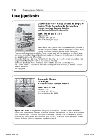 234 Resistência dos Materiais
Livros já publicados
Quatro Edifícios, Cinco Locais de Implan-
tação, Vinte Soluções de Fundações
Manoel Henrique Campos Botelho
Luis Fernando Meirelles Carvalho
ISBN: 978-85-212-0418-3
Páginas: 168
Formato: 17 x 24 cm
Ano de Publicação: 2007
Neste livro, para tornar mais compreensível e didático o
estudo de fundações de casas e pequenos prédios, ado-
tou-se o método didático de discussão de casos.
Foram escolhidos quatro prédios (casa térrea, sobradinho, pequeno prédio de apar-
tamentos e galpão industrial) colocado cada um deles em cinco locais de implanta-
ção geotécnicamente diferentes.
A criação do livro é do Eng. Manoel H. C. Botelho e a consultoria de fundações é do
Engenheiro Meirelles Carvalho, especialista na área.
Os frutos didáticos dessa forma de apresentar o assunto são muito ricos.
Uma coisa é certa. Os autores se esforçaram para tirar do leitor, o direito sagrado
de não entender...
Você julgará.
Águas de Chuva
2ª Edição
Manoel Henrique Campos Botelho
ISBN: 8521201524
Páginas: 254
Formato: 16 x 23 cm
Ano de Publicação: 1998
Águas de Chuva — Engenharia de águas pluviais nas cidades É praticamente o
único livro de sistemas pluviais existente no mercado livreiro. Dá todas as condições
para se projetar e construir sistemas pluviais de cidades e de loteamentos, sejam
os sistemas superﬁciais (escoamento pela sarjeta) sejam os sistemas subterrâneos
(bocas de lobo, tubos, escadarias hidráulicas etc.).
resistência 33.indd 234 28.02.08 17:37:05
 
