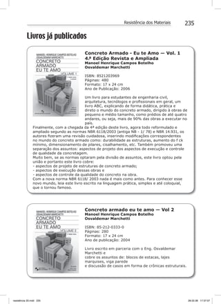 235Resistência dos Materiais
Livros já publicados
Concreto Armado - Eu te Amo — Vol. 1
4.ª Edição Revista e Ampliada
Manoel Henrique Campos Botelho
Osvaldemar Marchetti
ISBN: 8521203969
Páginas: 480
Formato: 17 x 24 cm
Ano de Publicação: 2006
Um livro para estudantes de engenharia civil,
arquitetura, tecnólogos e proﬁssionais em geral, um
livro ABC, explicando de forma didática, prática e
direto o mundo do concreto armado, dirigido à obras de
pequeno e médio tamanho, como prédios de até quatro
andares, ou seja, mais de 90% das obras a executar no
país.
Finalmente, com a chegada da 4ª edição deste livro, agora todo reformulado e
ampliado segundo as normas NBR 6118/2003 (antiga NB - 1/ 78) e NBR 14.931, os
autores ﬁzeram uma revisão cuidadosa, inserindo modiﬁcações correspondentes
no mundo do concreto armado como: durabilidade as estruturas, aumento do f ck
mínimo, dimensionamento de pilares, cisalhamento, etc. Também promoveu uma
separação dos assuntos: aspectos de projeto dos aspectos de execução e controle
de qualidade da concretagem.
Muito bem, se as normas optaram pela divisão de assuntos, este livro optou pela
união e portanto este livro cobre:
- aspectos de projeto de estruturas de concreto armado;
- aspectos de execução dessas obras e
- aspectos de controle da qualidade do concreto na obra.
Com a nova norma NBR 6118/ 2003 nada é mais como antes. Para conhecer esse
novo mundo, leia este livro escrito na linguagem prática, simples e até coloquial,
que o tornou famoso.
Concreto armado eu te amo — Vol 2
Manoel Henrique Campos Botelho
Osvaldemar Marchetti
ISBN: 85-212-0333-0
Páginas: 280
Formato: 17 x 24 cm
Ano de publicação: 2004
Livro escrito em parceria com o Eng. Osvaldemar
Marchetti e
cobre os assuntos de: blocos de estacas, lajes
marquises, viga parede
e discussão de casos em forma de crônicas estruturais.
resistência 33.indd 235 28.02.08 17:37:07
 