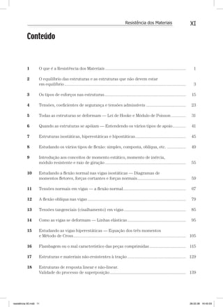 XIResistência dos Materiais
Conteúdo
1 O que é a Resistência dos Materiais ......................................................................... 1
2 O equilíbrio das estruturas e as estruturas que não devem estar
em equilíbrio .............................................................................................................. 3
3 Os tipos de esforços nas estruturas.......................................................................... 15
4 Tensões, coeﬁcientes de segurança e tensões admissíveis .................................... 23
5 Todas as estruturas se deformam — Lei de Hooke e Módulo de Poisson ............. 31
6 Quando as estruturas se apóiam — Entendendo os vários tipos de apoio............ 41
7 Estruturas isostáticas, hiperestáticas e hipostáticas.............................................. 45
8 Estudando os vários tipos de ﬂexão: simples, composta, oblíqua, etc. ................. 49
9 Introdução aos conceitos de momento estático, momento de inércia,
módulo resistente e raio de giração ......................................................................... 55
10 Estudando a ﬂexão normal nas vigas isostáticas — Diagramas de
momentos ﬂetores, forças cortantes e forças normais............................................ 59
11 Tensões normais em vigas — a ﬂexão normal......................................................... 67
12 A ﬂexão oblíqua nas vigas ......................................................................................... 79
13 Tensões tangenciais (cisalhamento) em vigas........................................................ 85
14 Como as vigas se deformam — Linhas elásticas..................................................... 95
15 Estudando as vigas hiperestáticas — Equação dos três momentos
e Método de Cross...................................................................................................... 105
16 Flambagem ou o mal característico das peças comprimidas................................. 115
17 Estruturas e materiais não-resistentes à tração..................................................... 129
18 Estruturas de resposta linear e não-linear.
Validade do processo de superposição..................................................................... 139
resistência 00.indd 11 28.02.08 16:45:03
 