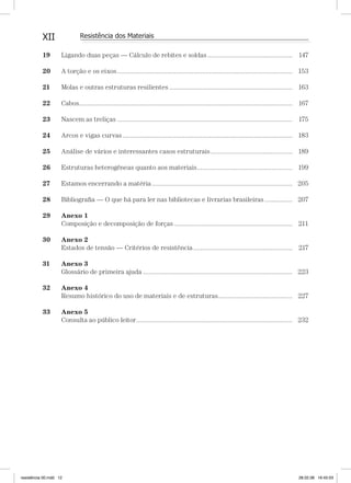 XII Resistência dos Materiais
19 Ligando duas peças — Cálculo de rebites e soldas................................................. 147
20 A torção e os eixos..................................................................................................... 153
21 Molas e outras estruturas resilientes ....................................................................... 163
22 Cabos........................................................................................................................... 167
23 Nascem as treliças ..................................................................................................... 175
24 Arcos e vigas curvas.................................................................................................. 183
25 Análise de vários e interessantes casos estruturais............................................... 189
26 Estruturas heterogêneas quanto aos materiais....................................................... 199
27 Estamos encerrando a matéria................................................................................. 205
28 Bibliograﬁa — O que há para ler nas bibliotecas e livrarias brasileiras ................ 207
29 Anexo 1
Composição e decomposição de forças .................................................................... 211
30 Anexo 2
Estados de tensão — Critérios de resistência ......................................................... 217
31 Anexo 3
Glossário de primeira ajuda ...................................................................................... 223
32 Anexo 4
Resumo histórico do uso de materiais e de estruturas........................................... 227
33 Anexo 5
Consulta ao público leitor.......................................................................................... 232
resistência 00.indd 12 28.02.08 16:45:03
 