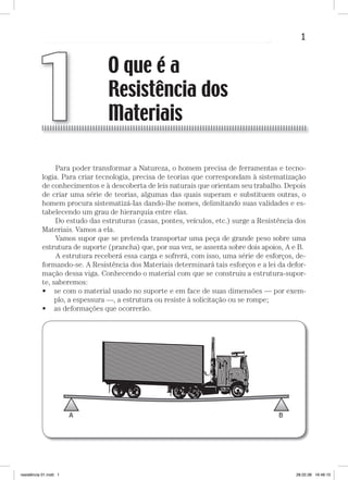 1O que é a Resistência dos MateriaisO que é a Resistência dos Materiais
Para poder transformar a Natureza, o homem precisa de ferramentas e tecno-
logia. Para criar tecnologia, precisa de teorias que correspondam à sistematização
de conhecimentos e à descoberta de leis naturais que orientam seu trabalho. Depois
de criar uma série de teorias, algumas das quais superam e substituem outras, o
homem procura sistematizá-Ias dando-lhe nomes, delimitando suas validades e es-
tabelecendo um grau de hierarquia entre elas.
Do estudo das estruturas (casas, pontes, veículos, etc.) surge a Resistência dos
Materiais. Vamos a ela.
Vamos supor que se pretenda transportar uma peça de grande peso sobre uma
estrutura de suporte (prancha) que, por sua vez, se assenta sobre dois apoios, A e B.
A estrutura receberá essa carga e sofrerá, com isso, uma série de esforços, de-
formando-se. A Resistência dos Materiais determinará tais esforços e a lei da defor-
mação dessa viga. Conhecendo o material com que se construiu a estrutura-supor-
te, saberemos:
se com o material usado no suporte e em face de suas dimensões — por exem-
plo, a espessura —, a estrutura ou resiste à solicitação ou se rompe;
as deformações que ocorrerão.
•
•
O que é a
Resistência dos
Materiais1
resistência 01.indd 1 28.02.08 16:46:10
 