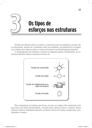 15Os tipos de esforços nas estruturasOs tipos de esforços nas estruturas
Devido aos esforços ativos e reativos, a estrutura está em equilíbrio, ou seja, não
se movimenta. Apesar de a estrutura estar em equilíbrio, ela poderá até se romper
se os efeitos dos esforços ativos e reativos levarem à sua desintegração material.
A desintegração da estrutura ocorrerá se algumas partes constituintes da es-
trutura sofrerem valores extremos em face de:
Para chegarmos às tensões que levam, ou não, ao colapso das estruturas, tem
que haver um efeito intermediário, causado pelos esforços ativos e reativos. Esses
esforços internos solicitantes gerarão, no ﬁnal, tensões de tração, compressão, cisa-
lhamento e torção.
Os tipos de
esforços nas estruturas3
resistência 03.indd 15 28.02.08 16:48:53
 