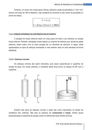 11Módulo de Resistência e Estabilidade
Prof. Engº Daniel Gomes Pacheco
Portanto, um corpo com massa igual a 80 kg, sofrendo a ação da gravidade g = 9,81 m/s²,
exerce uma força de 785 N (Newton), cuja resultante se encontra no seu centro de gravidade ou
centro de massa.
1.3.2. FORÇAS INTERNAS OU ESFORÇOS SOLICITANTES
A atuação de forças externas sobre um corpo gera em toda a sua estrutura ou secção
forças internas. Portanto, solicitação é todo esforço ou conjunto de esforços que, devido às ações
externas, atuam sobre uma ou mais secções de um elemento da estrutura. A seguir serão
apresentados os tipos de esforços solicitantes e mais adiante cada um será estudado de forma
detalhada.
1.3.2.1. Esforços normais
Os esforços normais são assim chamados, pois atuam perpendicular à superfície da
secção da peça. Em outras palavras, a resultante desta força forma um ângulo de 90º com a
superfície.
Existem dois tipos de esforços normais e estes são muito importantes no estudo da
resistência dos materiais. São eles os esforços de compressão e tração. Ambos atuam
perpendiculares à superfície da secção, porém se diferenciam pelo sentido da força.
 