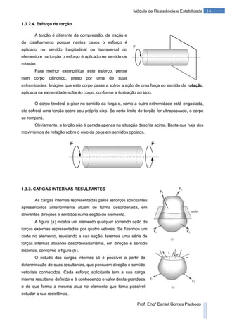 14Módulo de Resistência e Estabilidade
Prof. Engº Daniel Gomes Pacheco
1.3.2.4. Esforço de torção
A torção é diferente da compressão, da tração e
do cisalhamento porque nestes casos o esforço é
aplicado no sentido longitudinal ou transversal do
elemento e na torção o esforço é aplicado no sentido de
rotação.
Para melhor exemplificar este esforço, pense
num corpo cilíndrico, preso por uma de suas
extremidades. Imagine que este corpo passe a sofrer a ação de uma força no sentido de rotação,
aplicada na extremidade solta do corpo, conforme a ilustração ao lado.
O corpo tenderá a girar no sentido da força e, como a outra extremidade está engastada,
ele sofrerá uma torção sobre seu próprio eixo. Se certo limite de torção for ultrapassado, o corpo
se romperá.
Obviamente, a torção não é gerada apenas na situação descrita acima. Basta que haja dos
movimentos de rotação sobre o eixo da peça em sentidos opostos.
1.3.3. CARGAS INTERNAS RESULTANTES
As cargas internas representadas pelos esforços solicitantes
apresentados anteriormente atuam de forma desordenada, em
diferentes direções e sentidos numa seção do elemento.
A figura (a) mostra um elemento qualquer sofrendo ação de
forças externas representadas por quatro vetores. Se fizermos um
corte no elemento, revelando a sua seção, teremos uma série de
forças internas atuando desordenadamente, em direção e sentido
distintos, conforme a figura (b).
O estudo das cargas internas só é possível a partir da
determinação de suas resultantes, que possuem direção e sentido
vetoriais conhecidos. Cada esforço solicitante tem a sua carga
interna resultante definida e é conhecendo o valor desta grandeza
e de que forma a mesma atua no elemento que torna possível
estudar a sua resistência.
 