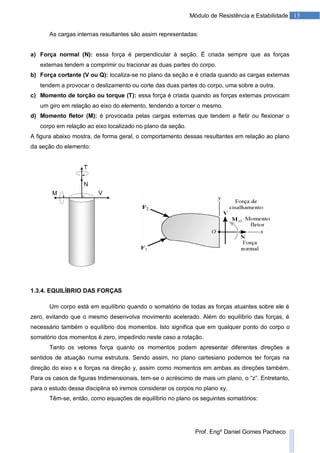 15Módulo de Resistência e Estabilidade
Prof. Engº Daniel Gomes Pacheco
As cargas internas resultantes são assim representadas:
a) Força normal (N): essa força é perpendicular à seção. É criada sempre que as forças
externas tendem a comprimir ou tracionar as duas partes do corpo.
b) Força cortante (V ou Q): localiza-se no plano da seção e é criada quando as cargas externas
tendem a provocar o deslizamento ou corte das duas partes do corpo, uma sobre a outra.
c) Momento de torção ou torque (T): essa força é criada quando as forças externas provocam
um giro em relação ao eixo do elemento, tendendo a torcer o mesmo.
d) Momento fletor (M): é provocada pelas cargas externas que tendem a fletir ou flexionar o
corpo em relação ao eixo localizado no plano da seção.
A figura abaixo mostra, de forma geral, o comportamento dessas resultantes em relação ao plano
da seção do elemento:
1.3.4. EQUILÍBRIO DAS FORÇAS
Um corpo está em equilíbrio quando o somatório de todas as forças atuantes sobre ele é
zero, evitando que o mesmo desenvolva movimento acelerado. Além do equilíbrio das forças, é
necessário também o equilíbrio dos momentos. Isto significa que em qualquer ponto do corpo o
somatório dos momentos é zero, impedindo neste caso a rotação.
Tanto os vetores força quanto os momentos podem apresentar diferentes direções e
sentidos de atuação numa estrutura. Sendo assim, no plano cartesiano podemos ter forças na
direção do eixo x e forças na direção y, assim como momentos em ambas as direções também.
Para os casos de figuras tridimensionais, tem-se o acréscimo de mais um plano, o “z”. Entretanto,
para o estudo dessa disciplina só iremos considerar os corpos no plano xy.
Têm-se, então, como equações de equilíbrio no plano os seguintes somatórios:
 