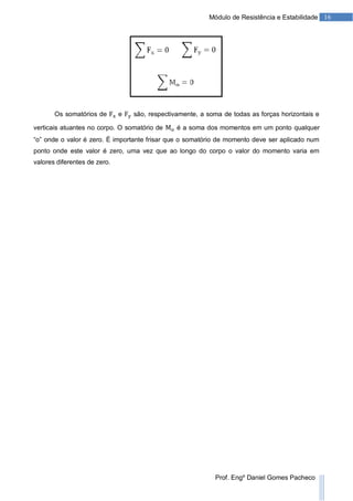 16Módulo de Resistência e Estabilidade
Prof. Engº Daniel Gomes Pacheco
Os somatórios de e são, respectivamente, a soma de todas as forças horizontais e
verticais atuantes no corpo. O somatório de é a soma dos momentos em um ponto qualquer
“o” onde o valor é zero. É importante frisar que o somatório de momento deve ser aplicado num
ponto onde este valor é zero, uma vez que ao longo do corpo o valor do momento varia em
valores diferentes de zero.
 