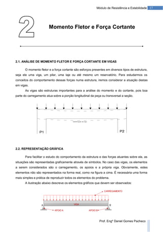 17Módulo de Resistência e Estabilidade
Prof. Engº Daniel Gomes Pacheco
Momento Fletor e Força Cortante
2.1. ANÁLISE DE MOMENTO FLETOR E FORÇA CORTANTE EM VIGAS
O momento fletor e a força cortante são esforços presentes em diversos tipos de estrutura,
seja ele uma viga, um pilar, uma laje ou até mesmo um reservatório. Para estudarmos os
conceitos do comportamento dessas forças numa estrutura, iremos considerar a atuação destas
em vigas.
As vigas são estruturas importantes para a análise do momento e do cortante, pois boa
parte do carregamento atua sobre a porção longitudinal da peça ou transversal a seção.
2.2. REPRESENTAÇÃO GRÁFICA
Para facilitar o estudo do comportamento da estrutura e das forças atuantes sobre ela, as
situações são representadas graficamente através de símbolos. No caso das vigas, os elementos
a serem considerados são o carregamento, os apoios e a própria viga. Obviamente, estes
elementos não são representados na forma real, como na figura a cima. É necessária uma forma
mais simples e prática de reproduzir todos os elementos do problema.
A ilustração abaixo descreve os elementos gráficos que devem ser observados:
 