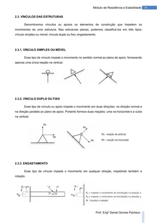 18Módulo de Resistência e Estabilidade
Prof. Engº Daniel Gomes Pacheco
2.3. VÍNCULOS DAS ESTRUTURAS
Denominamos vínculos ou apoios os elementos de construção que impedem os
movimentos de uma estrutura. Nas estruturas planas, podemos classificá-los em três tipos:
vínculo simples ou móvel; vínculo duplo ou fixo; engastamento.
2.3.1. VÍNCULO SIMPLES OU MÓVEL
Esse tipo de vínculo impede o movimento no sentido normal ao plano de apoio, fornecendo
apenas uma única reação na vertical.
2.3.2. VÍNCULO DUPLO OU FIXO
Esse tipo de vínculo ou apoio impede o movimento em duas direções, na direção normal e
na direção paralela ao plano de apoio. Portanto fornece duas reações: uma na horizontal e a outra
na vertical.
2.3.3. ENGASTAMENTO
Esse tipo de vínculo impede o movimento em qualquer direção, impedindo também a
rotação.
 