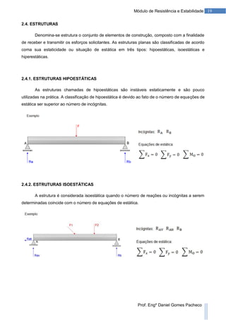 19Módulo de Resistência e Estabilidade
Prof. Engº Daniel Gomes Pacheco
2.4. ESTRUTURAS
Denomina-se estrutura o conjunto de elementos de construção, composto com a finalidade
de receber e transmitir os esforços solicitantes. As estruturas planas são classificadas de acordo
coma sua estaticidade ou situação de estática em três tipos: hipoestáticas, isoestáticas e
hiperestáticas.
2.4.1. ESTRUTURAS HIPOESTÁTICAS
As estruturas chamadas de hipoestáticas são instáveis estaticamente e são pouco
utilizadas na prática. A classificação de hipoestática é devido ao fato de o número de equações de
estática ser superior ao número de incógnitas.
2.4.2. ESTRUTURAS ISOESTÁTICAS
A estrutura é considerada isoestática quando o número de reações ou incógnitas a serem
determinadas coincide com o número de equações de estática.
 