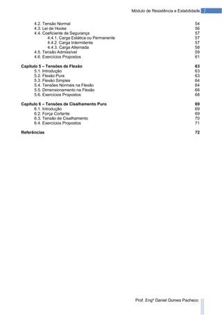 2Módulo de Resistência e Estabilidade
Prof. Engº Daniel Gomes Pacheco
4.2. Tensão Normal 54
4.3. Lei de Hooke 56
4.4. Coeficiente de Segurança 57
4.4.1. Carga Estática ou Permanente 57
4.4.2. Carga Intermitente 57
4.4.3. Carga Alternada 58
4.5. Tensão Admissível 59
4.6. Exercícios Propostos 61
Capítulo 5 – Tensões de Flexão 63
5.1. Introdução 63
5.2. Flexão Pura 63
5.3. Flexão Simples 64
5.4. Tensões Normais na Flexão 64
5.5. Dimensionamento na Flexão 66
5.6. Exercícios Propostos 68
Capítulo 6 – Tensões de Cisalhamento Puro 69
6.1. Introdução 69
6.2. Força Cortante 69
6.3. Tensão de Cisalhamento 70
6.4. Exercícios Propostos 71
Referências 72
 