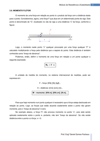 21Módulo de Resistência e Estabilidade
Prof. Engº Daniel Gomes Pacheco
2.6. MOMENTO FLETOR
O momento de uma força em relação ao ponto é o produto da força com a distância desta
para o ponto. Consideremos, agora, uma força F que atua em um determinado ponto da viga. Este
ponto é denominado de “C”, localizado no vão da viga a uma distância “x” da força, conforme a
figura:
Logo, o momento neste ponto “c” qualquer provocado por uma força qualquer “F” é
calculado multiplicando a força pela distância que a separa do ponto. Esta distância é também
conhecida como “braço de alavanca”.
Podemos, então, definir o momento de uma força em relação a um ponto qualquer a
seguinte expressão:
A unidade de medida do momento, no sistema internacional de medidas, pode ser
expressa em:
F – força: [KN]; [N]; [kgf]...
X – distância: [mm]; [cm]; [m]...
M – momento: [KN.m]; [KN.cm]; [N.m]...
Para que haja momento num ponto qualquer é necessário que a força esteja deslocada em
relação ao ponto. Logo, as forças que estão atuando exatamente sobre o ponto não geram
momento, pois o “braço de alavanca” é zero.
No exemplo abaixo, a força F1 não provoca momento no ponto “c”, pois está sendo
aplicada exatamente sobre o ponto e, portanto, não tem “braço de alavanca”. Se não existe
distância entre o ponto e a força, x = 0.
 