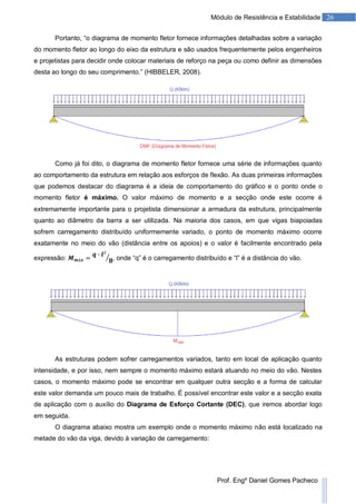26Módulo de Resistência e Estabilidade
Prof. Engº Daniel Gomes Pacheco
Portanto, “o diagrama de momento fletor fornece informações detalhadas sobre a variação
do momento fletor ao longo do eixo da estrutura e são usados frequentemente pelos engenheiros
e projetistas para decidir onde colocar materiais de reforço na peça ou como definir as dimensões
desta ao longo do seu comprimento.” (HIBBELER, 2008).
Como já foi dito, o diagrama de momento fletor fornece uma série de informações quanto
ao comportamento da estrutura em relação aos esforços de flexão. As duas primeiras informações
que podemos destacar do diagrama é a ideia de comportamento do gráfico e o ponto onde o
momento fletor é máximo. O valor máximo de momento e a secção onde este ocorre é
extremamente importante para o projetista dimensionar a armadura da estrutura, principalmente
quanto ao diâmetro da barra a ser utilizada. Na maioria dos casos, em que vigas biapoiadas
sofrem carregamento distribuído uniformemente variado, o ponto de momento máximo ocorre
exatamente no meio do vão (distância entre os apoios) e o valor é facilmente encontrado pela
expressão: , onde “q” é o carregamento distribuído e “l” é a distância do vão.
As estruturas podem sofrer carregamentos variados, tanto em local de aplicação quanto
intensidade, e por isso, nem sempre o momento máximo estará atuando no meio do vão. Nestes
casos, o momento máximo pode se encontrar em qualquer outra secção e a forma de calcular
este valor demanda um pouco mais de trabalho. É possível encontrar este valor e a secção exata
de aplicação com o auxílio do Diagrama de Esforço Cortante (DEC), que iremos abordar logo
em seguida.
O diagrama abaixo mostra um exemplo onde o momento máximo não está localizado na
metade do vão da viga, devido à variação de carregamento:
 