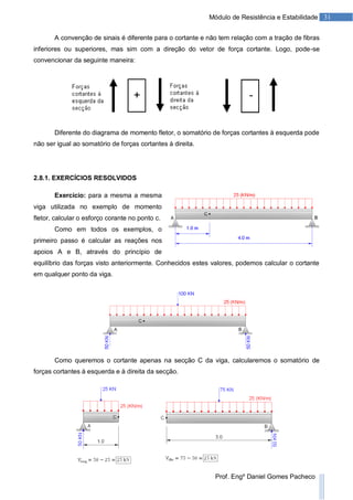 31Módulo de Resistência e Estabilidade
Prof. Engº Daniel Gomes Pacheco
A convenção de sinais é diferente para o cortante e não tem relação com a tração de fibras
inferiores ou superiores, mas sim com a direção do vetor de força cortante. Logo, pode-se
convencionar da seguinte maneira:
Diferente do diagrama de momento fletor, o somatório de forças cortantes à esquerda pode
não ser igual ao somatório de forças cortantes à direita.
2.8.1. EXERCÍCIOS RESOLVIDOS
Exercício: para a mesma a mesma
viga utilizada no exemplo de momento
fletor, calcular o esforço corante no ponto c.
Como em todos os exemplos, o
primeiro passo é calcular as reações nos
apoios A e B, através do princípio de
equilíbrio das forças visto anteriormente. Conhecidos estes valores, podemos calcular o cortante
em qualquer ponto da viga.
Como queremos o cortante apenas na secção C da viga, calcularemos o somatório de
forças cortantes à esquerda e à direita da secção.
 