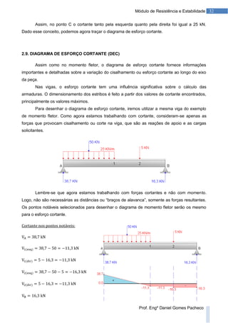 32Módulo de Resistência e Estabilidade
Prof. Engº Daniel Gomes Pacheco
Assim, no ponto C o cortante tanto pela esquerda quanto pela direita foi igual a 25 kN.
Dado esse conceito, podemos agora traçar o diagrama de esforço cortante.
2.9. DIAGRAMA DE ESFORÇO CORTANTE (DEC)
Assim como no momento fletor, o diagrama de esforço cortante fornece informações
importantes e detalhadas sobre a variação do cisalhamento ou esforço cortante ao longo do eixo
da peça.
Nas vigas, o esforço cortante tem uma influência significativa sobre o cálculo das
armaduras. O dimensionamento dos estribos é feito a partir dos valores de cortante encontrados,
principalmente os valores máximos.
Para desenhar o diagrama de esforço cortante, iremos utilizar a mesma viga do exemplo
de momento fletor. Como agora estamos trabalhando com cortante, consideram-se apenas as
forças que provocam cisalhamento ou corte na viga, que são as reações de apoio e as cargas
solicitantes.
Lembre-se que agora estamos trabalhando com forças cortantes e não com momento.
Logo, não são necessárias as distâncias ou “braços de alavanca”, somente as forças resultantes.
Os pontos notáveis selecionados para desenhar o diagrama de momento fletor serão os mesmo
para o esforço cortante.
 