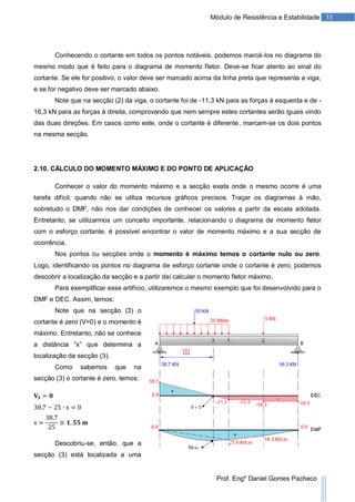 33Módulo de Resistência e Estabilidade
Prof. Engº Daniel Gomes Pacheco
Conhecendo o cortante em todos os pontos notáveis, podemos marcá-los no diagrama do
mesmo modo que é feito para o diagrama de momento fletor. Deve-se ficar atento ao sinal do
cortante. Se ele for positivo, o valor deve ser marcado acima da linha preta que representa a viga,
e se for negativo deve ser marcado abaixo.
Note que na secção (2) da viga, o cortante foi de -11,3 kN para as forças à esquerda e de -
16,3 kN para as forças à direita, comprovando que nem sempre estes cortantes serão iguais vindo
das duas direções. Em casos como este, onde o cortante é diferente, marcam-se os dois pontos
na mesma secção.
2.10. CÁLCULO DO MOMENTO MÁXIMO E DO PONTO DE APLICAÇÃO
Conhecer o valor do momento máximo e a secção exata onde o mesmo ocorre é uma
tarefa difícil, quando não se utiliza recursos gráficos precisos. Traçar os diagramas à mão,
sobretudo o DMF, não nos dar condições de conhecer os valores a partir da escala adotada.
Entretanto, se utilizarmos um conceito importante, relacionando o diagrama de momento fletor
com o esforço cortante, é possível encontrar o valor de momento máximo e a sua secção de
ocorrência.
Nos pontos ou secções onde o momento é máximo temos o cortante nulo ou zero.
Logo, identificando os pontos no diagrama de esforço cortante onde o cortante é zero, podemos
descobrir a localização da secção e a partir daí calcular o momento fletor máximo.
Para exemplificar esse artifício, utilizaremos o mesmo exemplo que foi desenvolvido para o
DMF e DEC. Assim, temos:
Note que na secção (3) o
cortante é zero (V=0) e o momento é
máximo. Entretanto, não se conhece
a distância “x” que determina a
localização da secção (3).
Como sabemos que na
secção (3) o cortante é zero, temos:
Descobriu-se, então, que a
secção (3) está localizada a uma
 