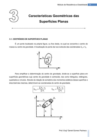 36Módulo de Resistência e Estabilidade
Prof. Engº Daniel Gomes Pacheco
Características Geométricas das
Superfícies Planas
3.1. CENTRÓIDES DE SUPERFÍCIES PLANAS
É um ponto localizado na própria figura, ou fora desta, no qual se concentra o centro de
massa ou centro de gravidade. A localização do ponto dar-se-á através das coordenadas .
Para simplificar a determinação do centro de gravidade, divide-se a superfície plana em
superfícies geométricas cujo centro de gravidade é conhecido, tais como triângulos, retângulos,
quadrados e círculos. Através da relação de somatório dos momentos estáticos dessa superfície e
área total das mesmas, determinam-se coordenadas do centro de gravidade.
 
