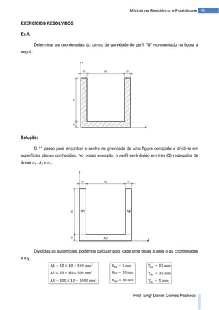 39Módulo de Resistência e Estabilidade
Prof. Engº Daniel Gomes Pacheco
EXERCÍCIOS RESOLVIDOS
Ex.1.
Determinar as coordenadas do centro de gravidade do perfil “U” representado na figura a
seguir.
Solução:
O 1º passo para encontrar o centro de gravidade de uma figura composta e dividi-la em
superfícies planas conhecidas. No nosso exemplo, o perfil será divido em três (3) retângulos de
áreas .
Divididas as superfícies, podemos calcular para cada uma delas a área e as coordenadas
x e y.
 
