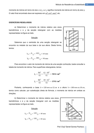 45Módulo de Resistência e Estabilidade
Prof. Engº Daniel Gomes Pacheco
momento de inércia em torno do eixo x e significa momento de inércia em torno do eixo y.
O valor final encontrado deve ser expresso em , etc.
EXERCÍCIOS RESOLVIDOS
a) Determinar o momento de inércia relativo aos eixos
baricêntricos x e y da secção retangular com as medidas
representadas na figura ao lado.
Solução
Sabemos que o centroide de uma secção retangular se
encontra na metade da sua base e da sua altura. Desta forma,
temos:
Para encontrar o valor de momento de inércia de uma secção conhecida, basta consultar a
tabela de momento de inércia. Para superfícies retangulares, temos:
Portanto, conhecendo a base e a altura ,
temos como calcular, por substituição direta de fórmula, o momento de inércia em ambas as
direções.
b) Determinar o momento de inércia relativo aos eixos
baricêntricos x e y da secção triangular com as medidas
representadas na figura ao lado.
Solução
 