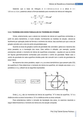 46Módulo de Resistência e Estabilidade
Prof. Engº Daniel Gomes Pacheco
Sabendo que a base do triângulo é e a altura é
, podemos utilizar a fórmula tabelada para momento de inércia em triângulos:
3.2.2. TEOREMA DOS EIXOS PARALELOS OU TEOREMA DE STEINER
Vimos, anteriormente, que o calculo do momento de inércia em superfícies conhecidas, a
partir do plano baricêntrico, é muito simples. Conhecendo as medidas da secção, calcula-se
facilmente por aplicação direta de fórmula o momento de inércia. Isso acontece por que o eixo de
giração coincide com o eixo do centro de gravidade peça.
Quando os eixos de giração e centro de gravidade não coincidem, aplica-se o teorema dos
eixos paralelos ou a translação dos eixos. Este artifício é utilizado, por exemplo, quando
precisamos calcular o momento de inércia de superfícies compostas – aquelas em que se divide
em figuras geometricamente conhecidas para encontrar o centro de gravidade. Neste caso o
centro de gravidade de cada superfície dividida pode não coincidir com o centro de gravidade da
peça inteira.
No teorema dos eixos paralelos, sejam x e y os eixos baricêntricos (que passam pelo CG)
da superfície A. Para determinar o momento de inércia da superfície, em relação aos eixos u e v,
paralelos a x e y, utilizam-se as seguintes expressões:
Onde e são os momentos de inércia da superfície, “A” é área da superfície, “a” é a
distância entre os eixos horizontais e “b” é a distância entre os eixos verticais.
Para entendermos melhor o conceito de translação dos eixos, no exercício resolvido a
seguir determinaremos o momento de inércia de uma secção composta.
 