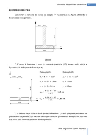 47Módulo de Resistência e Estabilidade
Prof. Engº Daniel Gomes Pacheco
EXERCÍCIO RESOLVIDO
Determinar o momento de inércia da secção “T” representada na figura, utilizando o
teorema dos eixos paralelos.
Solução
O 1º passo é determinar o ponto do centro de gravidade (CG). Iremos, então, dividir a
figura em dois retângulos de áreas e .
Retângulo (1): Retângulo (2):
O 2º passo a traçar todos os eixos que são conhecidos: 1) o eixo que passa pelo centro de
gravidade da peça inteira; 2) o eixo que passa pelo centro de gravidade do retângulo um; 3) o eixo
que passa pelo centro de gravidade do retângulo dois.
 