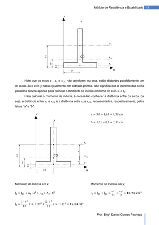 48Módulo de Resistência e Estabilidade
Prof. Engº Daniel Gomes Pacheco
Note que os eixos , e não coincidem, ou seja, estão distantes paralelamente um
do outro. Já o eixo y passa igualmente por todos os pontos. Isso significa que o teorema dos eixos
paralelos servirá apenas para calcular o momento de inércia em torno do eixo x, o .
Para calcular o momento de inércia, é necessário conhecer a distância entre os eixos, ou
seja, a distância entre e e a distância entre e , representadas, respectivamente, pelas
letras “a” e “b”.
Momento de Inércia em x: Momento de Inércia em y:
 