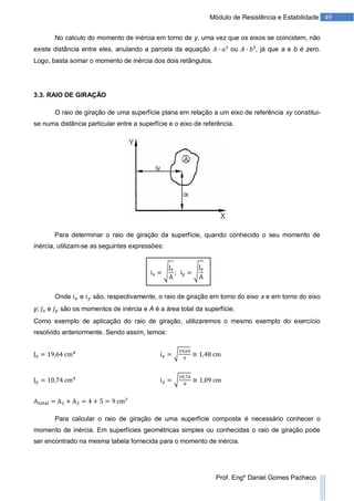 49Módulo de Resistência e Estabilidade
Prof. Engº Daniel Gomes Pacheco
No calculo do momento de inércia em torno de y, uma vez que os eixos se coincidem, não
existe distância entre eles, anulando a parcela da equação ou , já que a e b é zero.
Logo, basta somar o momento de inércia dos dois retângulos.
3.3. RAIO DE GIRAÇÃO
O raio de giração de uma superfície plana em relação a um eixo de referência xy constitui-
se numa distância particular entre a superfície e o eixo de referência.
Para determinar o raio de giração da superfície, quando conhecido o seu momento de
inércia, utilizam-se as seguintes expressões:
Onde e são, respectivamente, o raio de giração em torno do eixo x e em torno do eixo
y; e são os momentos de inércia e A é a área total da superfície.
Como exemplo de aplicação do raio de giração, utilizaremos o mesmo exemplo do exercício
resolvido anteriormente. Sendo assim, temos:
Para calcular o raio de giração de uma superfície composta é necessário conhecer o
momento de inércia. Em superfícies geométricas simples ou conhecidas o raio de giração pode
ser encontrado na mesma tabela fornecida para o momento de inércia.
 