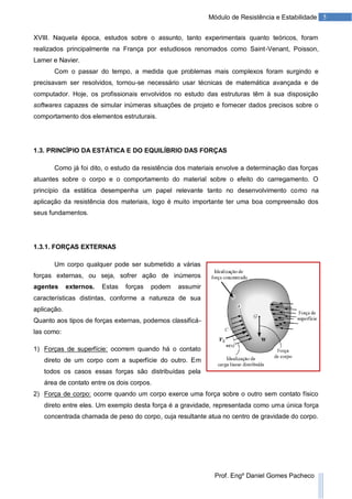 5Módulo de Resistência e Estabilidade
Prof. Engº Daniel Gomes Pacheco
XVIII. Naquela época, estudos sobre o assunto, tanto experimentais quanto teóricos, foram
realizados principalmente na França por estudiosos renomados como Saint-Venant, Poisson,
Lamer e Navier.
Com o passar do tempo, a medida que problemas mais complexos foram surgindo e
precisavam ser resolvidos, tornou-se necessário usar técnicas de matemática avançada e de
computador. Hoje, os profissionais envolvidos no estudo das estruturas têm à sua disposição
softwares capazes de simular inúmeras situações de projeto e fornecer dados precisos sobre o
comportamento dos elementos estruturais.
1.3. PRINCÍPIO DA ESTÁTICA E DO EQUILÍBRIO DAS FORÇAS
Como já foi dito, o estudo da resistência dos materiais envolve a determinação das forças
atuantes sobre o corpo e o comportamento do material sobre o efeito do carregamento. O
princípio da estática desempenha um papel relevante tanto no desenvolvimento como na
aplicação da resistência dos materiais, logo é muito importante ter uma boa compreensão dos
seus fundamentos.
1.3.1. FORÇAS EXTERNAS
Um corpo qualquer pode ser submetido a várias
forças externas, ou seja, sofrer ação de inúmeros
agentes externos. Estas forças podem assumir
características distintas, conforme a natureza de sua
aplicação.
Quanto aos tipos de forças externas, podemos classificá-
las como:
1) Forças de superfície: ocorrem quando há o contato
direto de um corpo com a superfície do outro. Em
todos os casos essas forças são distribuídas pela
área de contato entre os dois corpos.
2) Força de corpo: ocorre quando um corpo exerce uma força sobre o outro sem contato físico
direto entre eles. Um exemplo desta força é a gravidade, representada como uma única força
concentrada chamada de peso do corpo, cuja resultante atua no centro de gravidade do corpo.
 