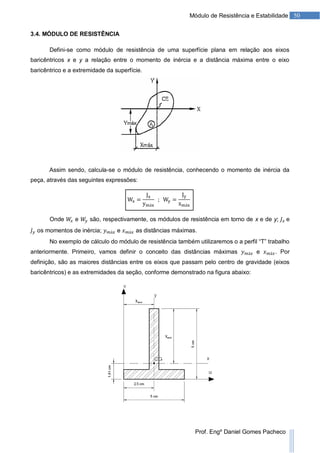 50Módulo de Resistência e Estabilidade
Prof. Engº Daniel Gomes Pacheco
3.4. MÓDULO DE RESISTÊNCIA
Defini-se como módulo de resistência de uma superfície plana em relação aos eixos
baricêntricos x e y a relação entre o momento de inércia e a distância máxima entre o eixo
baricêntrico e a extremidade da superfície.
Assim sendo, calcula-se o módulo de resistência, conhecendo o momento de inércia da
peça, através das seguintes expressões:
Onde e são, respectivamente, os módulos de resistência em torno de x e de y; e
os momentos de inércia; e as distâncias máximas.
No exemplo de cálculo do módulo de resistência também utilizaremos o a perfil “T” trabalho
anteriormente. Primeiro, vamos definir o conceito das distâncias máximas e . Por
definição, são as maiores distâncias entre os eixos que passam pelo centro de gravidade (eixos
baricêntricos) e as extremidades da seção, conforme demonstrado na figura abaixo:
 