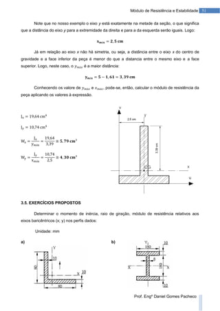 51Módulo de Resistência e Estabilidade
Prof. Engº Daniel Gomes Pacheco
Note que no nosso exemplo o eixo y está exatamente na metade da seção, o que significa
que a distância do eixo y para a extremidade da direita e para a da esquerda serão iguais. Logo:
Já em relação ao eixo x não há simetria, ou seja, a distância entre o eixo x do centro de
gravidade e a face inferior da peça é menor do que a distancia entre o mesmo eixo e a face
superior. Logo, neste caso, o é a maior distância:
Conhecendo os valore de e , pode-se, então, calcular o módulo de resistência da
peça aplicando os valores à expressão.
3.5. EXERCÍCIOS PROPOSTOS
Determinar o momento de inércia, raio de giração, módulo de resistência relativos aos
eixos baricêntricos (x; y) nos perfis dados:
Unidade: mm
a) b)
 