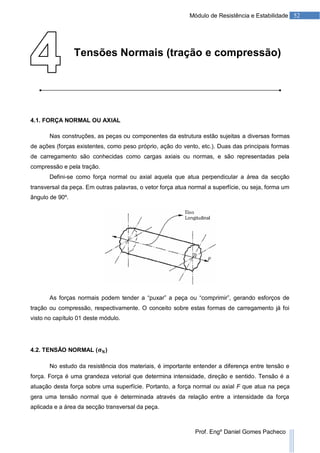 52Módulo de Resistência e Estabilidade
Prof. Engº Daniel Gomes Pacheco
Tensões Normais (tração e compressão)
4.1. FORÇA NORMAL OU AXIAL
Nas construções, as peças ou componentes da estrutura estão sujeitas a diversas formas
de ações (forças existentes, como peso próprio, ação do vento, etc.). Duas das principais formas
de carregamento são conhecidas como cargas axiais ou normas, e são representadas pela
compressão e pela tração.
Defini-se como força normal ou axial aquela que atua perpendicular a área da secção
transversal da peça. Em outras palavras, o vetor força atua normal a superfície, ou seja, forma um
ângulo de 90º.
As forças normais podem tender a “puxar” a peça ou “comprimir”, gerando esforços de
tração ou compressão, respectivamente. O conceito sobre estas formas de carregamento já foi
visto no capítulo 01 deste módulo.
4.2. TENSÃO NORMAL ( )
No estudo da resistência dos materiais, é importante entender a diferença entre tensão e
força. Força é uma grandeza vetorial que determina intensidade, direção e sentido. Tensão é a
atuação desta força sobre uma superfície. Portanto, a força normal ou axial F que atua na peça
gera uma tensão normal que é determinada através da relação entre a intensidade da força
aplicada e a área da secção transversal da peça.
 
