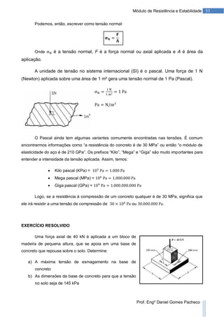 53Módulo de Resistência e Estabilidade
Prof. Engº Daniel Gomes Pacheco
Podemos, então, escrever como tensão normal:
Onde é a tensão normal, F é a força normal ou axial aplicada e A é área da
aplicação.
A unidade de tensão no sistema internacional (SI) é o pascal. Uma força de 1 N
(Newton) aplicada sobre uma área de 1 m² gera uma tensão normal de 1 Pa (Pascal).
O Pascal ainda tem algumas variantes comumente encontradas nas tensões. É comum
encontrarmos informações como “a resistência do concreto é de 30 MPa” ou então “o módulo de
elasticidade do aço é de 210 GPa”. Os prefixos “Kilo”, “Mega” e “Giga” são muito importantes para
entender a intensidade da tensão aplicada. Assim, temos:
 Kilo pascal (KPa) =
 Mega pascal (MPa) =
 Giga pascal (GPa) =
Logo, se a resistência à compressão de um concreto qualquer é de 30 MPa, significa que
ele irá resistir a uma tensão de compressão de ou .
EXERCÍCIO RESOLVIDO
Uma força axial de 40 kN é aplicada a um bloco de
madeira de pequena altura, que se apoia em uma base de
concreto que repousa sobre o solo. Determine:
a) A máxima tensão de esmagamento na base de
concreto
b) As dimensões da base de concreto para que a tensão
no solo seja de 145 kPa
 