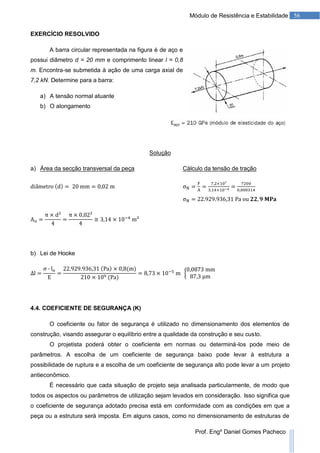 56Módulo de Resistência e Estabilidade
Prof. Engº Daniel Gomes Pacheco
EXERCÍCIO RESOLVIDO
A barra circular representada na figura é de aço e
possui diâmetro d = 20 mm e comprimento linear l = 0,8
m. Encontra-se submetida à ação de uma carga axial de
7,2 kN. Determine para a barra:
a) A tensão normal atuante
b) O alongamento
Solução
a) Área da secção transversal da peça Cálculo da tensão de tração
b) Lei de Hooke
4.4. COEFICIENTE DE SEGURANÇA (K)
O coeficiente ou fator de segurança é utilizado no dimensionamento dos elementos de
construção, visando assegurar o equilíbrio entre a qualidade da construção e seu custo.
O projetista poderá obter o coeficiente em normas ou determiná-los pode meio de
parâmetros. A escolha de um coeficiente de segurança baixo pode levar à estrutura a
possibilidade de ruptura e a escolha de um coeficiente de segurança alto pode levar a um projeto
antieconômico.
É necessário que cada situação de projeto seja analisada particularmente, de modo que
todos os aspectos ou parâmetros de utilização sejam levados em consideração. Isso significa que
o coeficiente de segurança adotado precisa está em conformidade com as condições em que a
peça ou a estrutura será imposta. Em alguns casos, como no dimensionamento de estruturas de
 